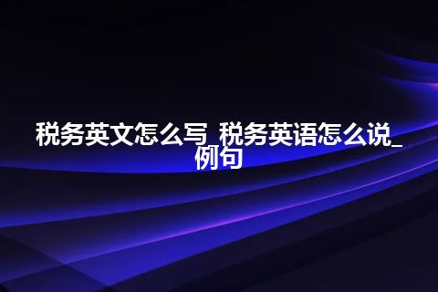 税务英文怎么写_税务英语怎么说_例句