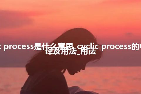 cyclic process是什么意思_cyclic process的中文翻译及用法_用法