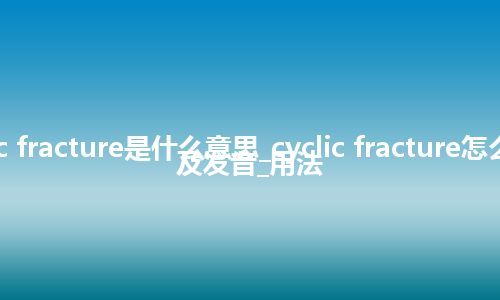 cyclic fracture是什么意思_cyclic fracture怎么翻译及发音_用法