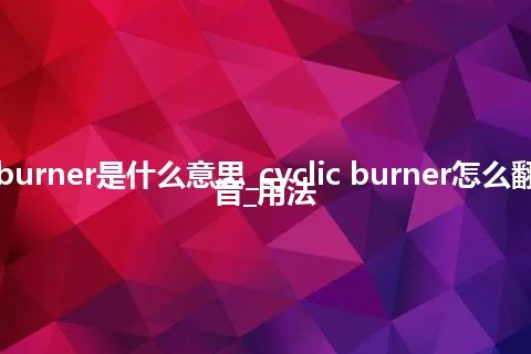 cyclic burner是什么意思_cyclic burner怎么翻译及发音_用法