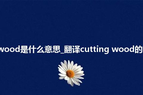 cutting wood是什么意思_翻译cutting wood的意思_用法