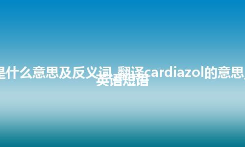 cardiazol是什么意思及反义词_翻译cardiazol的意思_用法_例句_英语短语