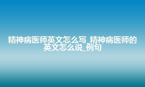 精神病医师英文怎么写_精神病医师的英文怎么说_例句