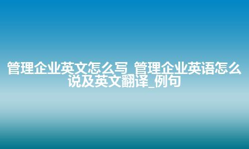 管理企业英文怎么写_管理企业英语怎么说及英文翻译_例句