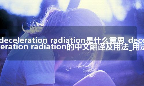 deceleration radiation是什么意思_deceleration radiation的中文翻译及用法_用法