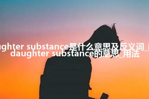 daughter substance是什么意思及反义词_翻译daughter substance的意思_用法