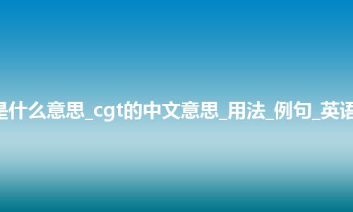 cgt是什么意思_cgt的中文意思_用法_例句_英语短语