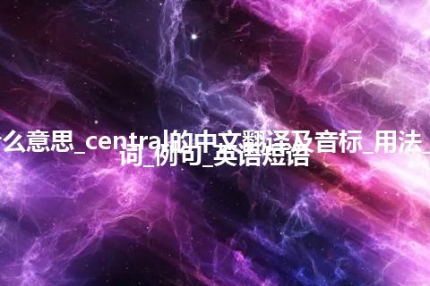 central是什么意思_central的中文翻译及音标_用法_同义词_反义词_例句_英语短语