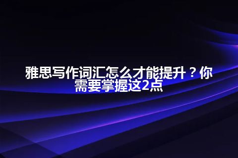 雅思写作词汇怎么才能提升？你需要掌握这2点