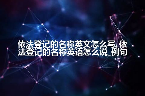 依法登记的名称英文怎么写_依法登记的名称英语怎么说_例句