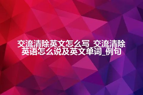 交流清除英文怎么写_交流清除英语怎么说及英文单词_例句