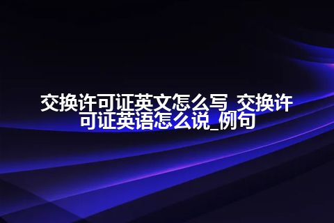 交换许可证英文怎么写_交换许可证英语怎么说_例句