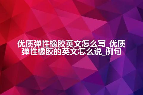 优质弹性橡胶英文怎么写_优质弹性橡胶的英文怎么说_例句