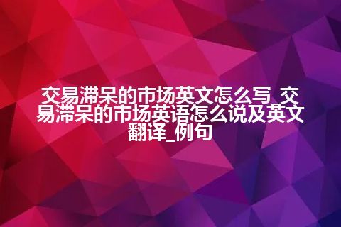 交易滞呆的市场英文怎么写_交易滞呆的市场英语怎么说及英文翻译_例句