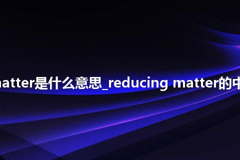 reducing matter是什么意思_reducing matter的中文解释_用法