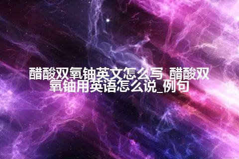 醋酸双氧铀英文怎么写_醋酸双氧铀用英语怎么说_例句