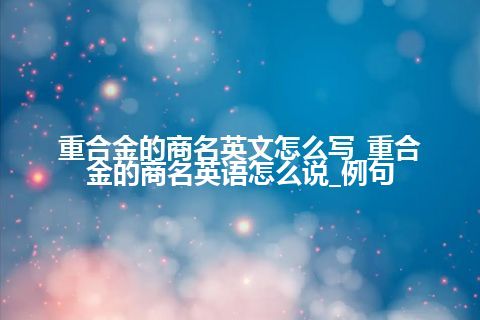 重合金的商名英文怎么写_重合金的商名英语怎么说_例句