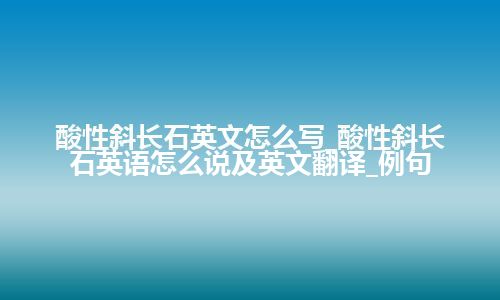 酸性斜长石英文怎么写_酸性斜长石英语怎么说及英文翻译_例句