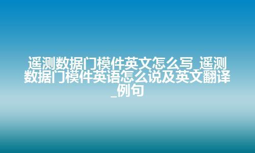 遥测数据门模件英文怎么写_遥测数据门模件英语怎么说及英文翻译_例句