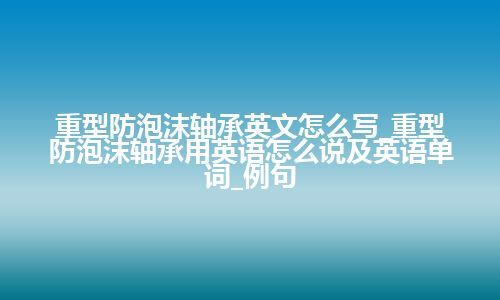 重型防泡沫轴承英文怎么写_重型防泡沫轴承用英语怎么说及英语单词_例句