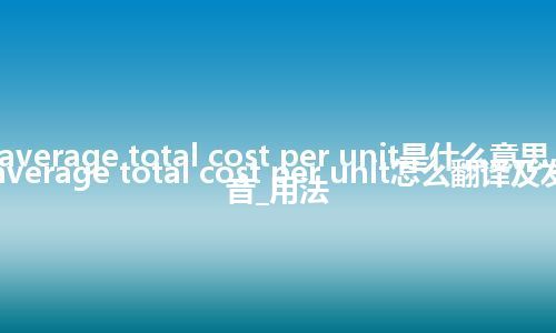 average total cost per unit是什么意思_average total cost per unit怎么翻译及发音_用法