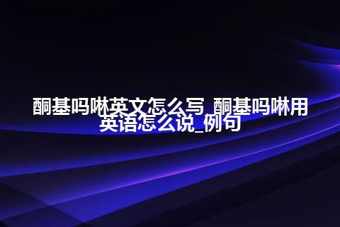 酮基吗啉英文怎么写_酮基吗啉用英语怎么说_例句