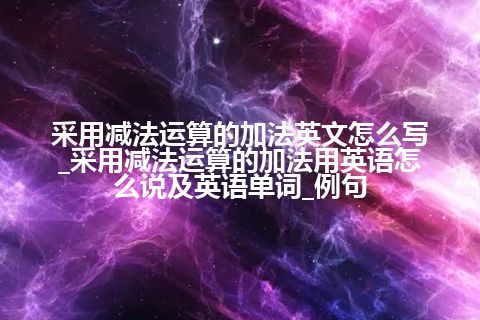 采用减法运算的加法英文怎么写_采用减法运算的加法用英语怎么说及英语单词_例句