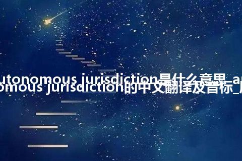 autonomous jurisdiction是什么意思_autonomous jurisdiction的中文翻译及音标_用法