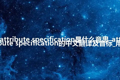 attribute specification是什么意思_attribute specification的中文翻译及音标_用法