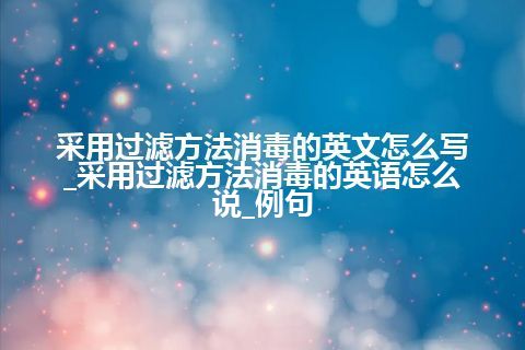 采用过滤方法消毒的英文怎么写_采用过滤方法消毒的英语怎么说_例句