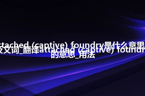 attached (captive) foundry是什么意思及反义词_翻译attached (captive) foundry的意思_用法