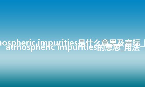 atmospheric impurities是什么意思及音标_翻译atmospheric impurities的意思_用法