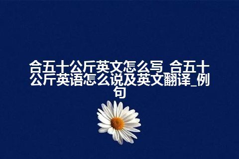 合五十公斤英文怎么写_合五十公斤英语怎么说及英文翻译_例句