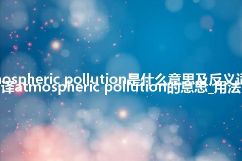 atmospheric pollution是什么意思及反义词_翻译atmospheric pollution的意思_用法