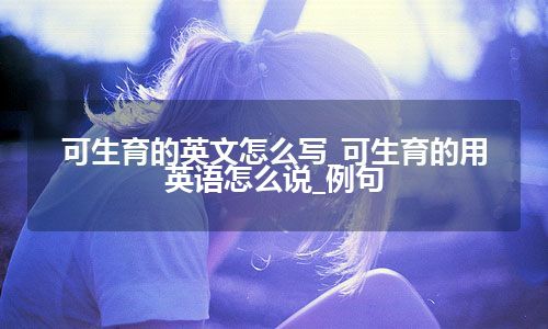 可生育的英文怎么写_可生育的用英语怎么说_例句