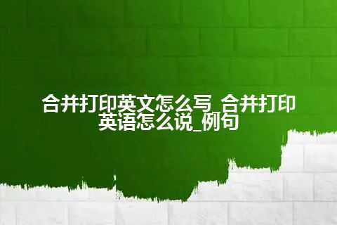 合并打印英文怎么写_合并打印英语怎么说_例句