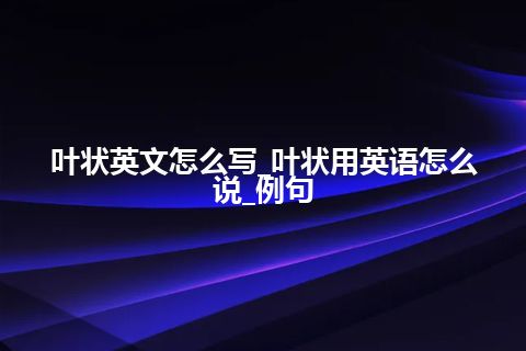 叶状英文怎么写_叶状用英语怎么说_例句