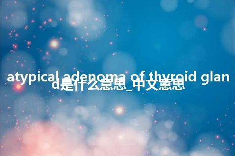 atypical adenoma of thyroid gland是什么意思_中文意思