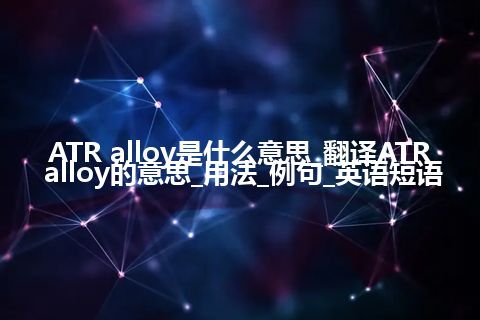 ATR alloy是什么意思_翻译ATR alloy的意思_用法_例句_英语短语