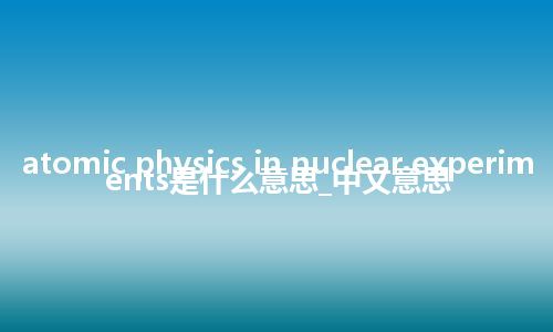 atomic physics in nuclear experiments是什么意思_中文意思