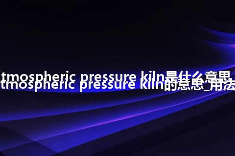 atmospheric pressure kiln是什么意思_atmospheric pressure kiln的意思_用法