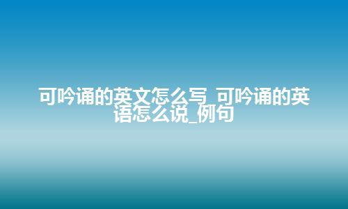 可吟诵的英文怎么写_可吟诵的英语怎么说_例句