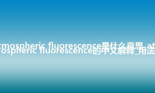 atmospheric fluorescence是什么意思_atmospheric fluorescence的中文解释_用法