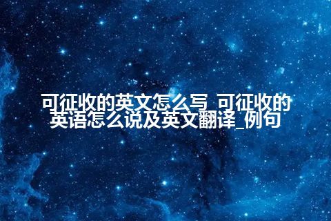 可征收的英文怎么写_可征收的英语怎么说及英文翻译_例句