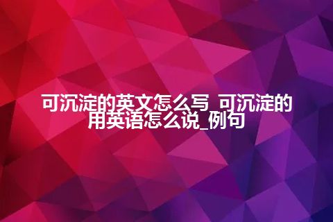 可沉淀的英文怎么写_可沉淀的用英语怎么说_例句