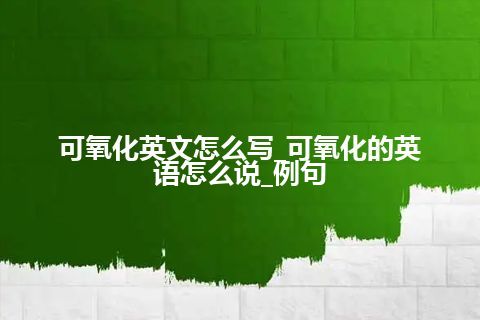 可氧化英文怎么写_可氧化的英语怎么说_例句