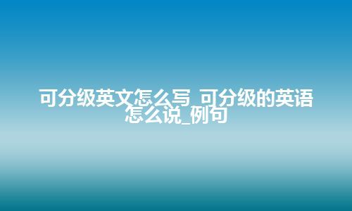 可分级英文怎么写_可分级的英语怎么说_例句