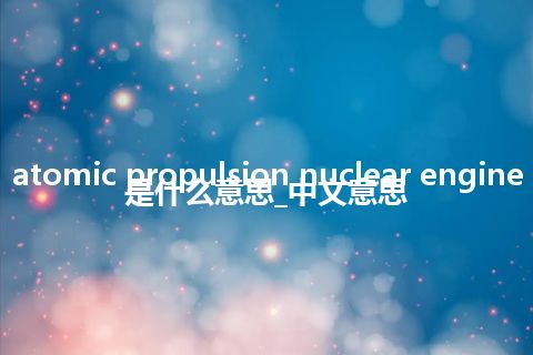 atomic propulsion nuclear engine是什么意思_中文意思