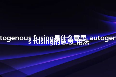 autogenous fusing是什么意思_autogenous fusing的意思_用法