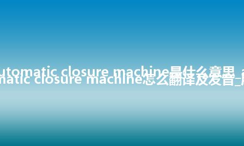 automatic closure machine是什么意思_automatic closure machine怎么翻译及发音_用法